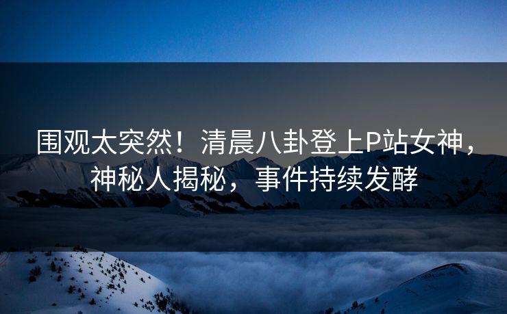 围观太突然！清晨八卦登上P站女神，神秘人揭秘，事件持续发酵