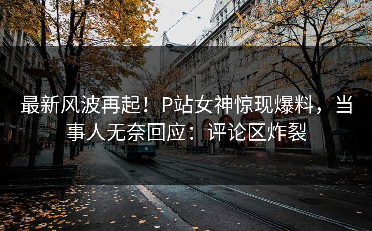 最新风波再起！P站女神惊现爆料，当事人无奈回应：评论区炸裂