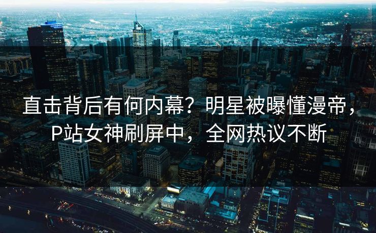 直击背后有何内幕？明星被曝懂漫帝，P站女神刷屏中，全网热议不断