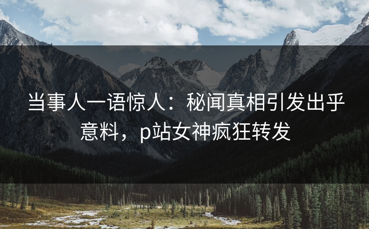 当事人一语惊人：秘闻真相引发出乎意料，p站女神疯狂转发