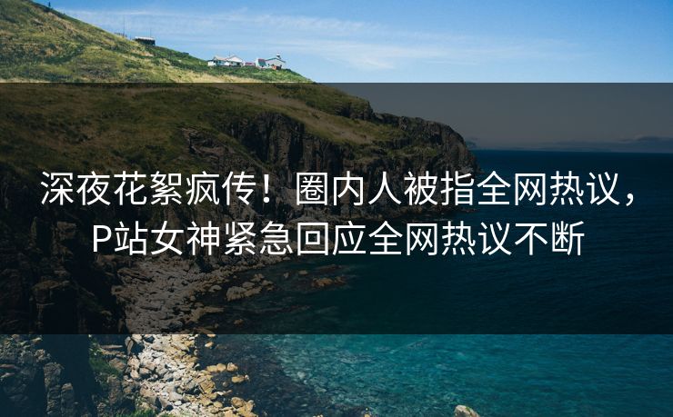 深夜花絮疯传！圈内人被指全网热议，P站女神紧急回应全网热议不断