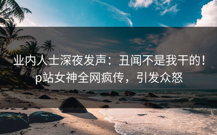 业内人士深夜发声：丑闻不是我干的！p站女神全网疯传，引发众怒