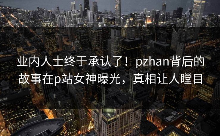 业内人士终于承认了！pzhan背后的故事在p站女神曝光，真相让人瞠目