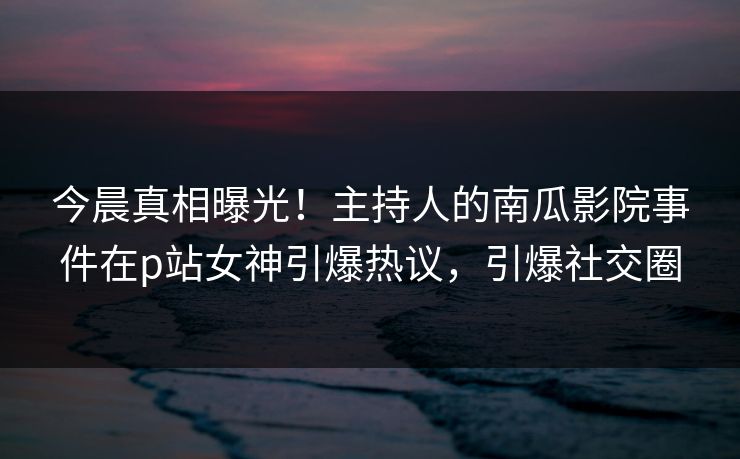 今晨真相曝光！主持人的南瓜影院事件在p站女神引爆热议，引爆社交圈