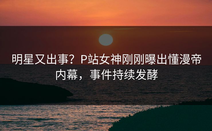 明星又出事？P站女神刚刚曝出懂漫帝内幕，事件持续发酵