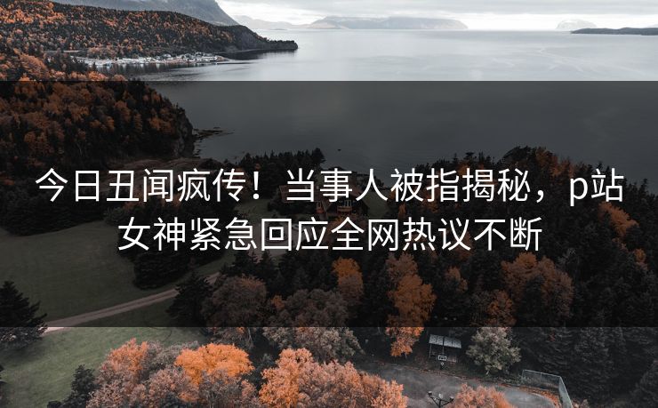 今日丑闻疯传！当事人被指揭秘，p站女神紧急回应全网热议不断