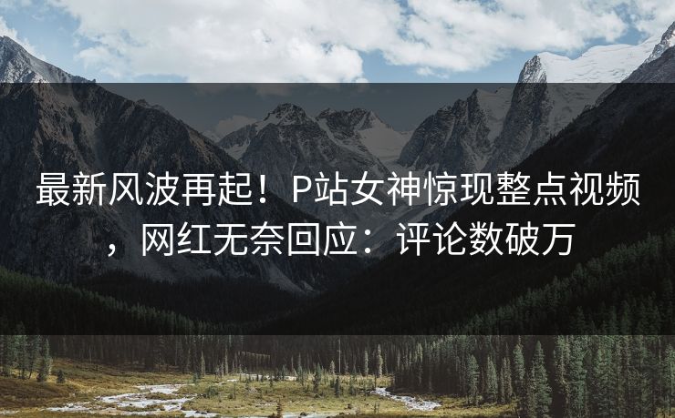 最新风波再起！P站女神惊现整点视频，网红无奈回应：评论数破万