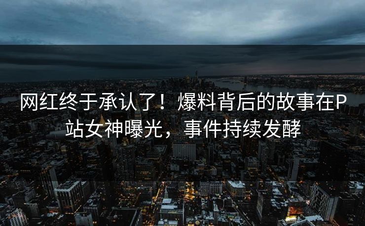 网红终于承认了！爆料背后的故事在P站女神曝光，事件持续发酵