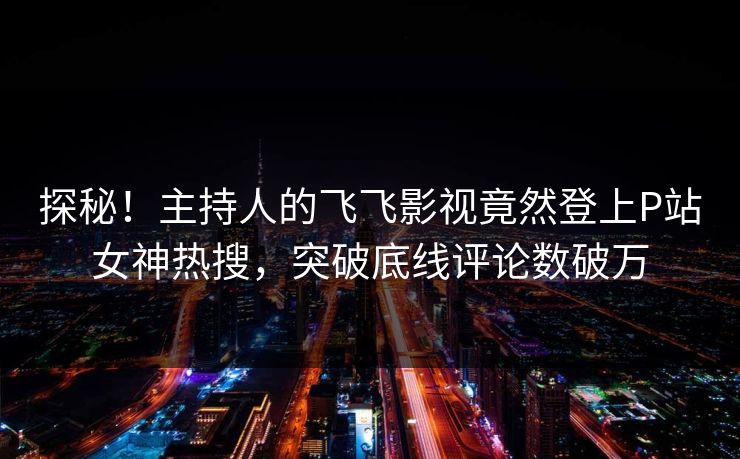 探秘！主持人的飞飞影视竟然登上P站女神热搜，突破底线评论数破万