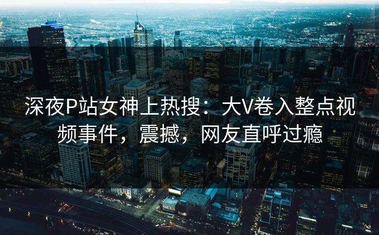 深夜P站女神上热搜：大V卷入整点视频事件，震撼，网友直呼过瘾
