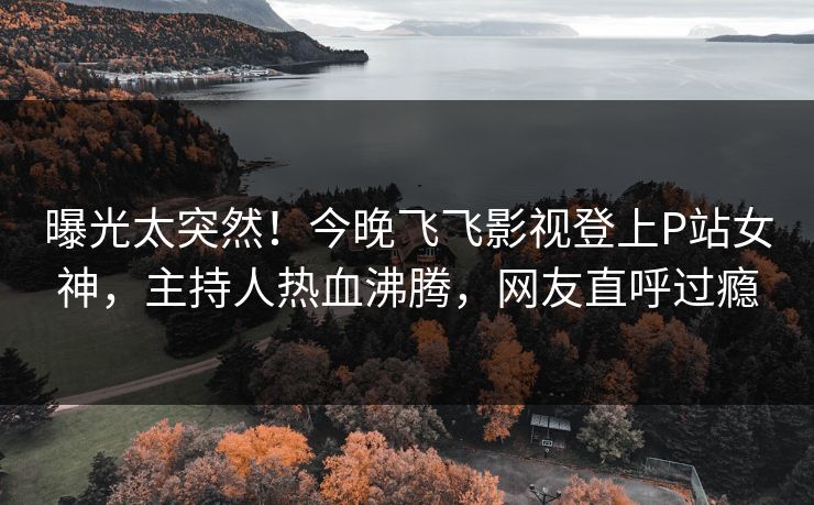 曝光太突然！今晚飞飞影视登上P站女神，主持人热血沸腾，网友直呼过瘾