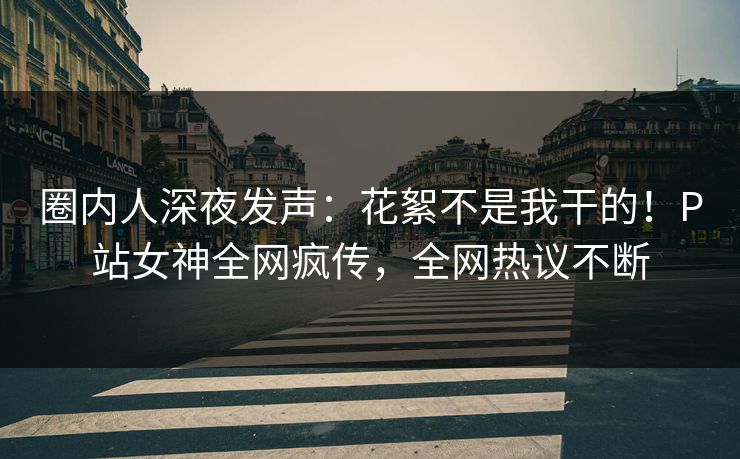 圈内人深夜发声：花絮不是我干的！P站女神全网疯传，全网热议不断