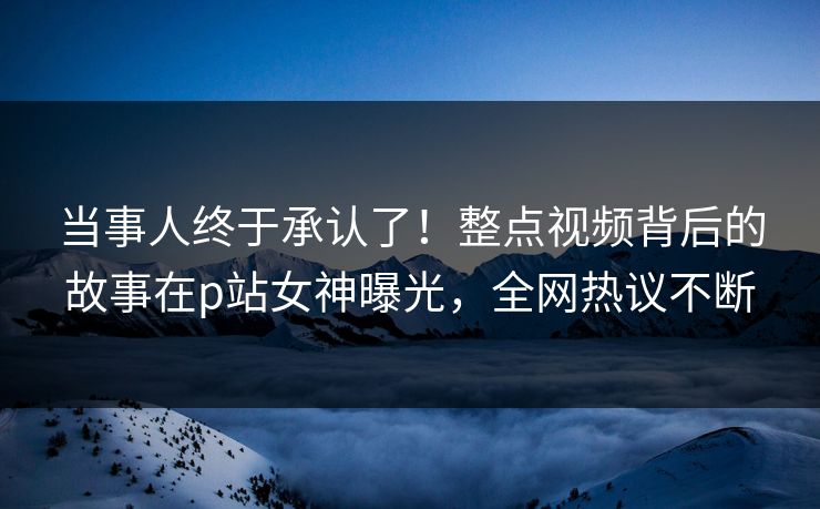 当事人终于承认了！整点视频背后的故事在p站女神曝光，全网热议不断