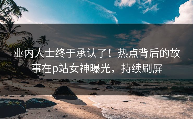 业内人士终于承认了！热点背后的故事在p站女神曝光，持续刷屏