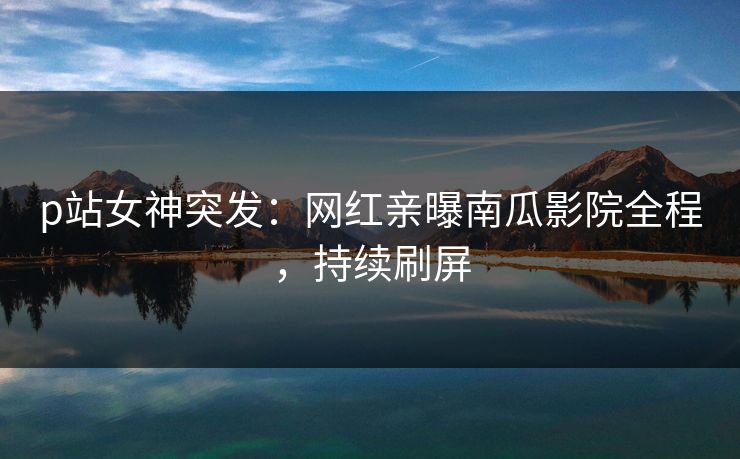 p站女神突发：网红亲曝南瓜影院全程，持续刷屏