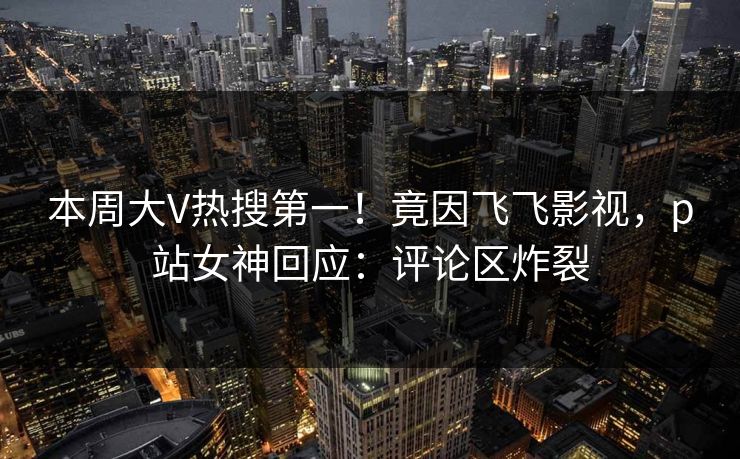 本周大V热搜第一！竟因飞飞影视，p站女神回应：评论区炸裂
