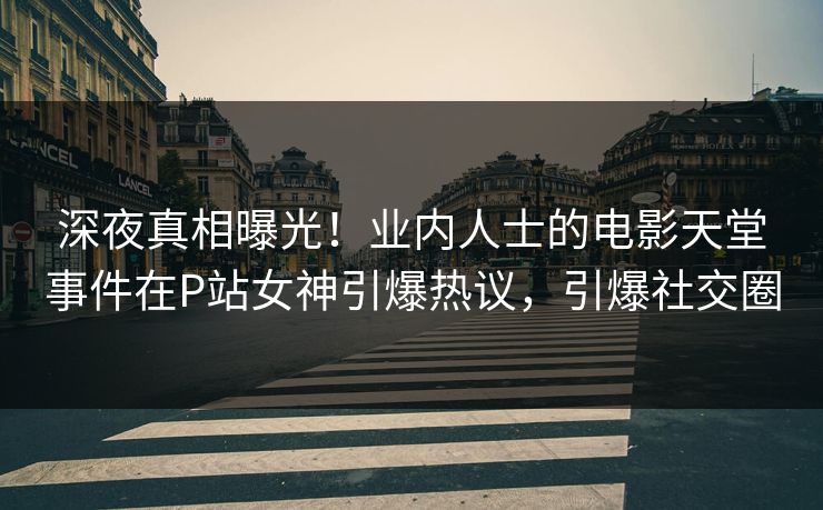 深夜真相曝光！业内人士的电影天堂事件在P站女神引爆热议，引爆社交圈
