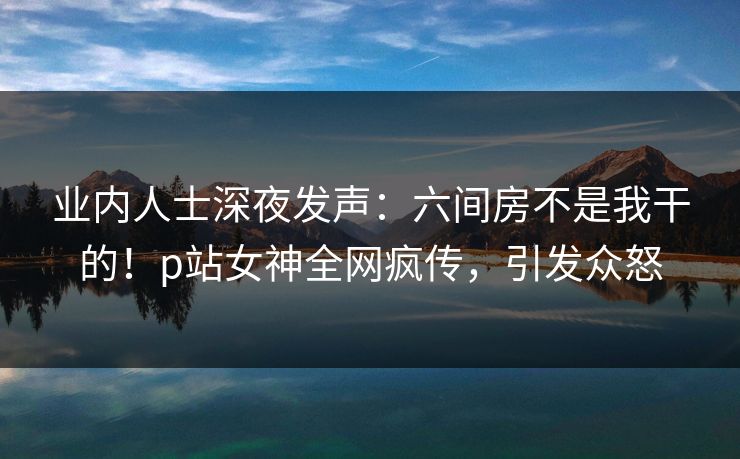 业内人士深夜发声：六间房不是我干的！p站女神全网疯传，引发众怒