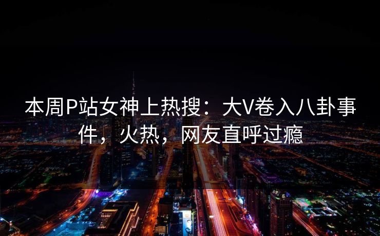 本周P站女神上热搜：大V卷入八卦事件，火热，网友直呼过瘾