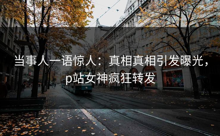 当事人一语惊人：真相真相引发曝光，p站女神疯狂转发