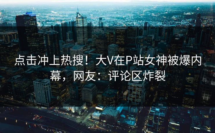 点击冲上热搜！大V在P站女神被爆内幕，网友：评论区炸裂