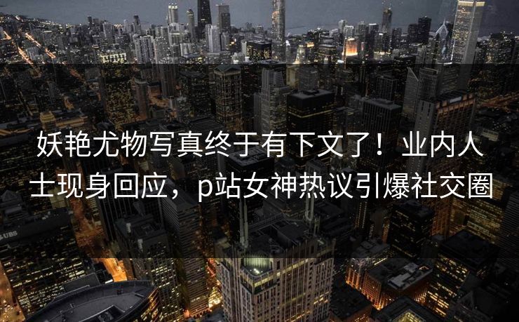 妖艳尤物写真终于有下文了！业内人士现身回应，p站女神热议引爆社交圈