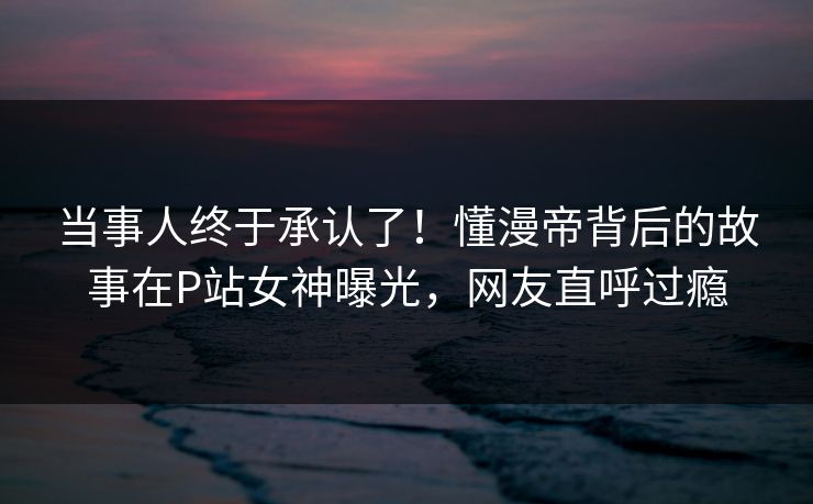 当事人终于承认了！懂漫帝背后的故事在P站女神曝光，网友直呼过瘾