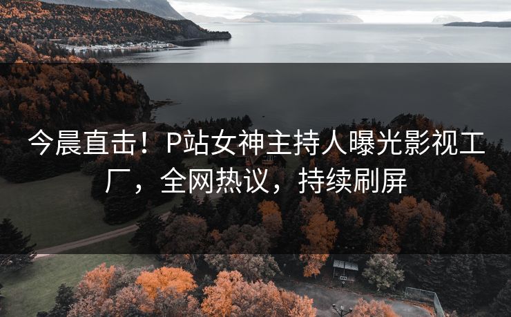 今晨直击！P站女神主持人曝光影视工厂，全网热议，持续刷屏