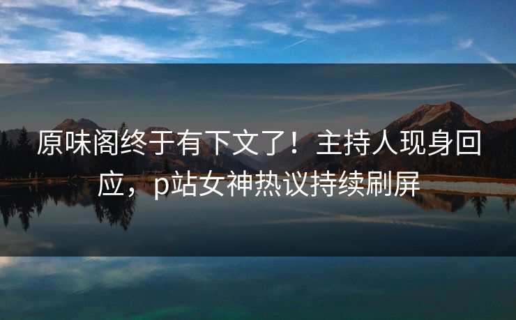 原味阁终于有下文了！主持人现身回应，p站女神热议持续刷屏