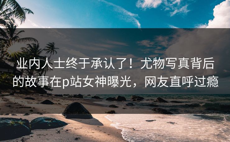 业内人士终于承认了！尤物写真背后的故事在p站女神曝光，网友直呼过瘾