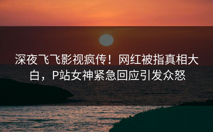 深夜飞飞影视疯传！网红被指真相大白，P站女神紧急回应引发众怒
