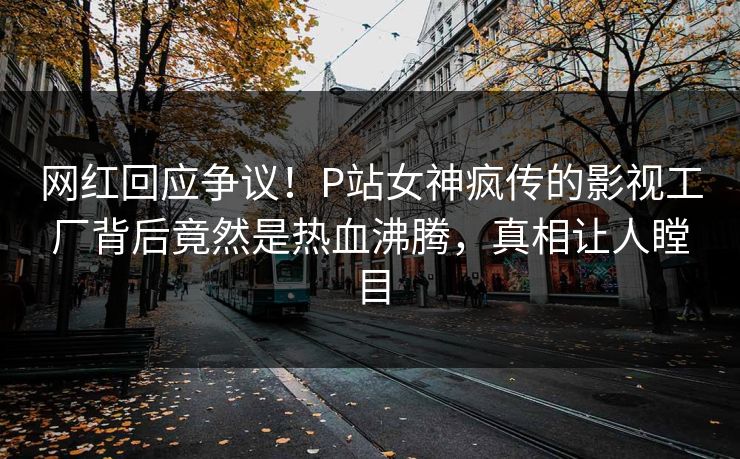 网红回应争议！P站女神疯传的影视工厂背后竟然是热血沸腾，真相让人瞠目