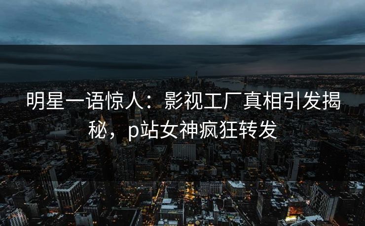 明星一语惊人：影视工厂真相引发揭秘，p站女神疯狂转发