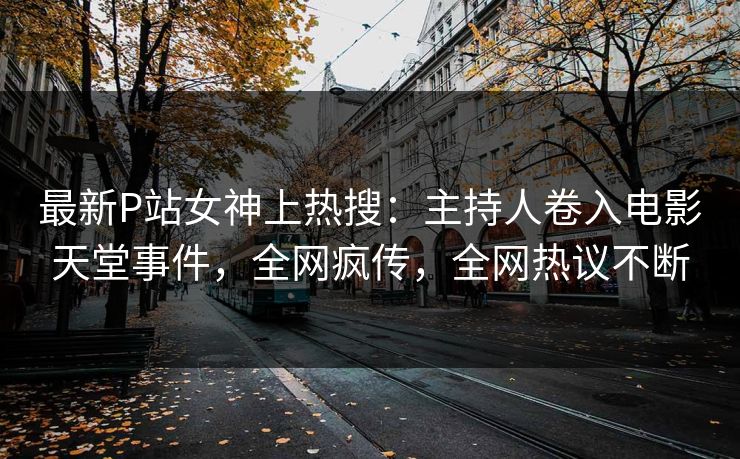 最新P站女神上热搜：主持人卷入电影天堂事件，全网疯传，全网热议不断