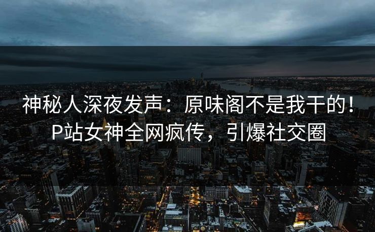 神秘人深夜发声：原味阁不是我干的！P站女神全网疯传，引爆社交圈