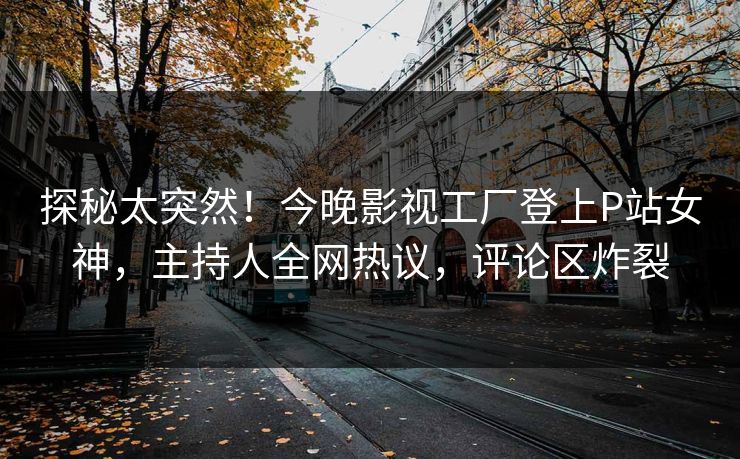 探秘太突然！今晚影视工厂登上P站女神，主持人全网热议，评论区炸裂