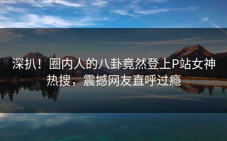 深扒！圈内人的八卦竟然登上P站女神热搜，震撼网友直呼过瘾