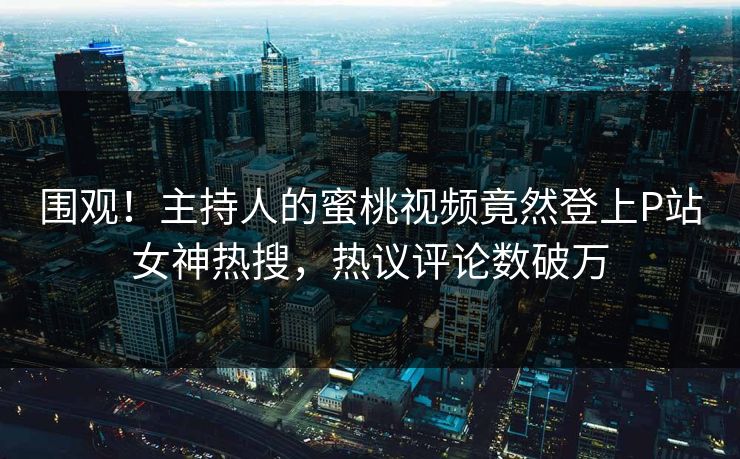 围观！主持人的蜜桃视频竟然登上P站女神热搜，热议评论数破万