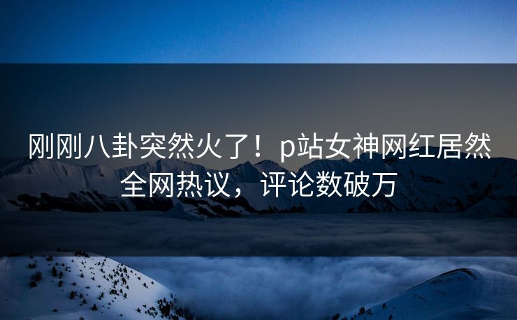 刚刚八卦突然火了！p站女神网红居然全网热议，评论数破万
