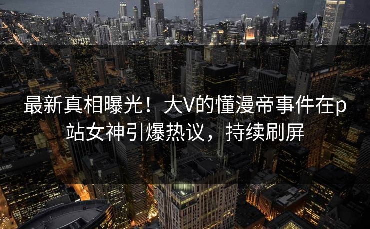 最新真相曝光！大V的懂漫帝事件在p站女神引爆热议，持续刷屏