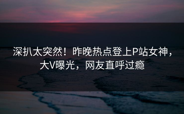 深扒太突然！昨晚热点登上P站女神，大V曝光，网友直呼过瘾