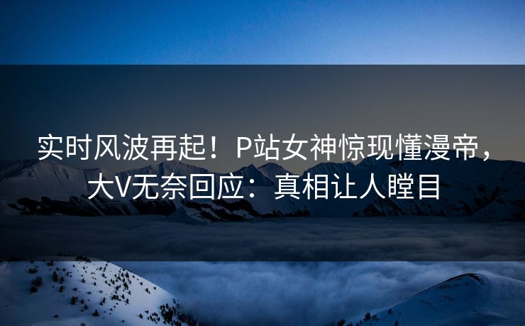 实时风波再起！P站女神惊现懂漫帝，大V无奈回应：真相让人瞠目