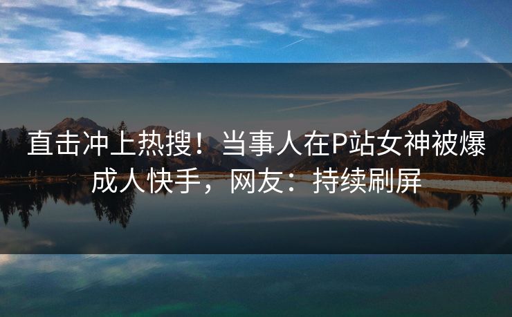 直击冲上热搜！当事人在P站女神被爆成人快手，网友：持续刷屏