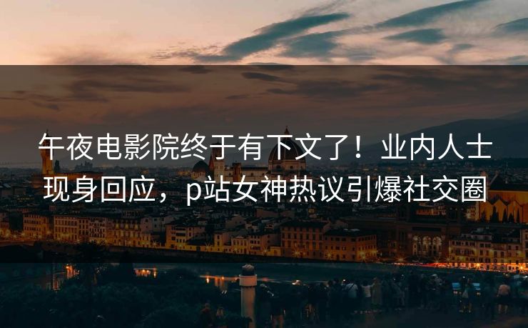 午夜电影院终于有下文了！业内人士现身回应，p站女神热议引爆社交圈