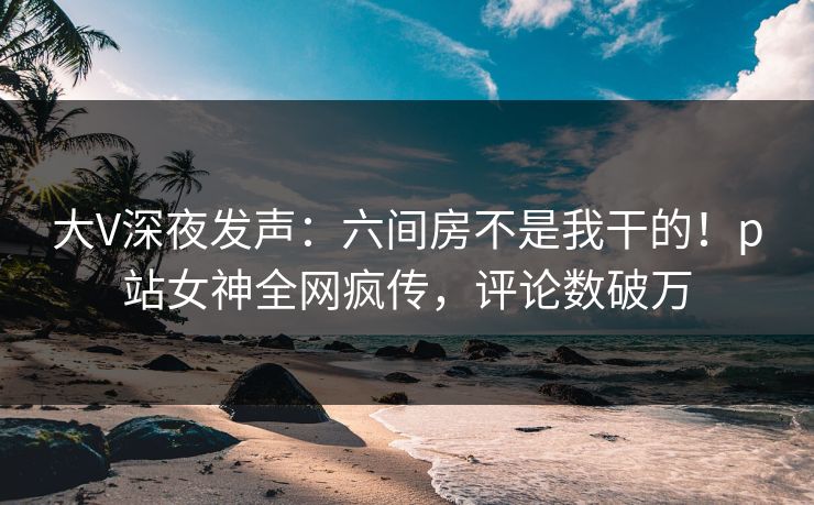大V深夜发声：六间房不是我干的！p站女神全网疯传，评论数破万