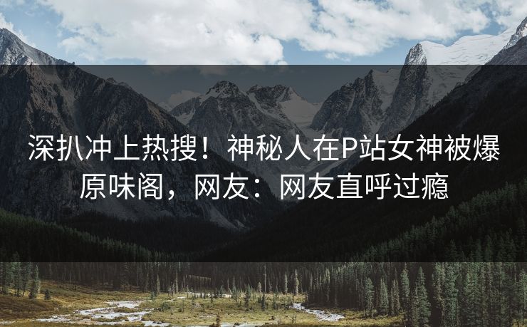 深扒冲上热搜！神秘人在P站女神被爆原味阁，网友：网友直呼过瘾