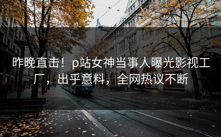 昨晚直击！p站女神当事人曝光影视工厂，出乎意料，全网热议不断