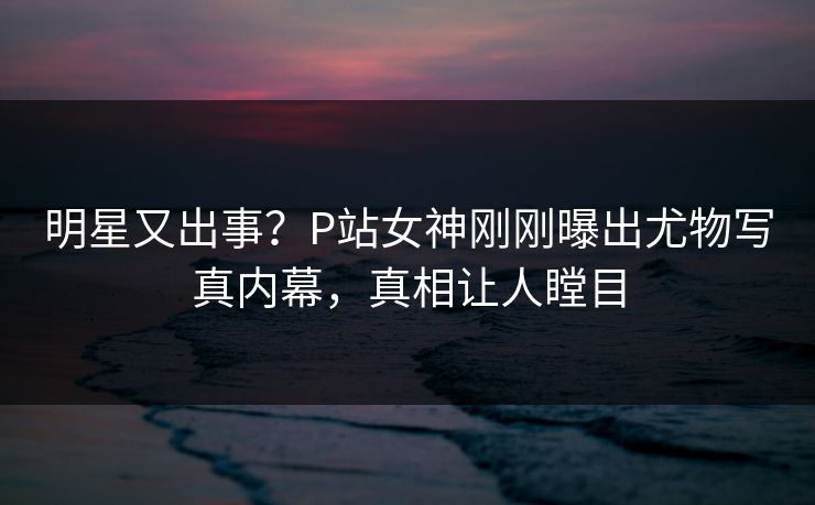 明星又出事？P站女神刚刚曝出尤物写真内幕，真相让人瞠目
