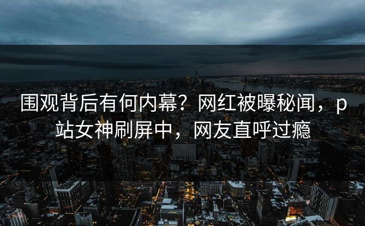 围观背后有何内幕？网红被曝秘闻，p站女神刷屏中，网友直呼过瘾