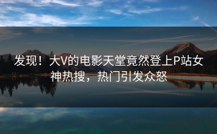 发现！大V的电影天堂竟然登上P站女神热搜，热门引发众怒